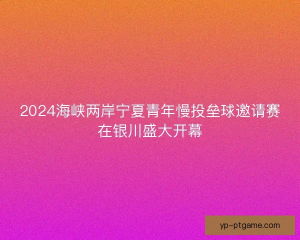 2024海峡两岸宁夏青年慢投垒球邀请赛在银川盛大开幕