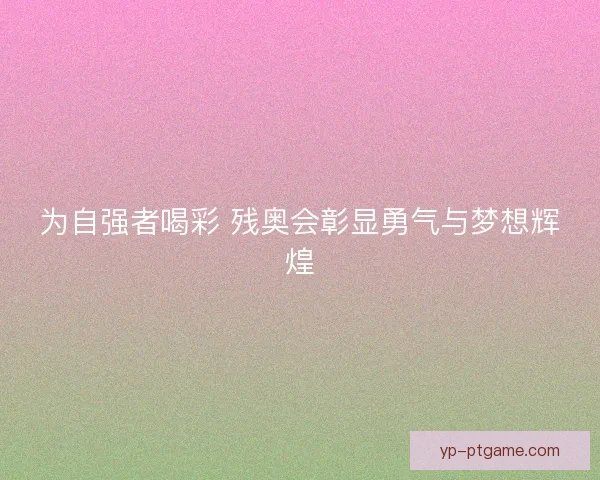 为自强者喝彩 残奥会彰显勇气与梦想辉煌