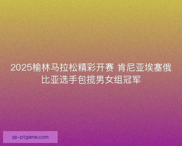 2025榆林马拉松精彩开赛 肯尼亚埃塞俄比亚选手包揽男女组冠军