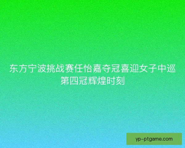 东方宁波挑战赛任怡嘉夺冠喜迎女子中巡第四冠辉煌时刻